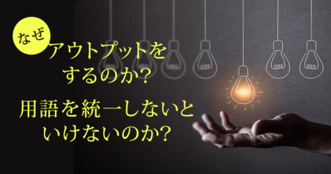 なぜアウトプットをするのか？なぜ用語を統一しないといけないのか？