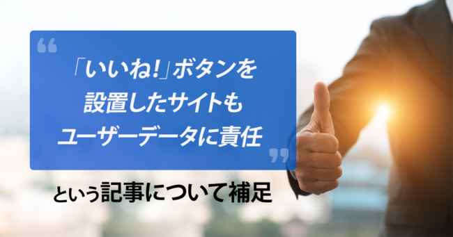 「いいね！」ボタンを設置したサイトもユーザーデータに責任という記事について補足